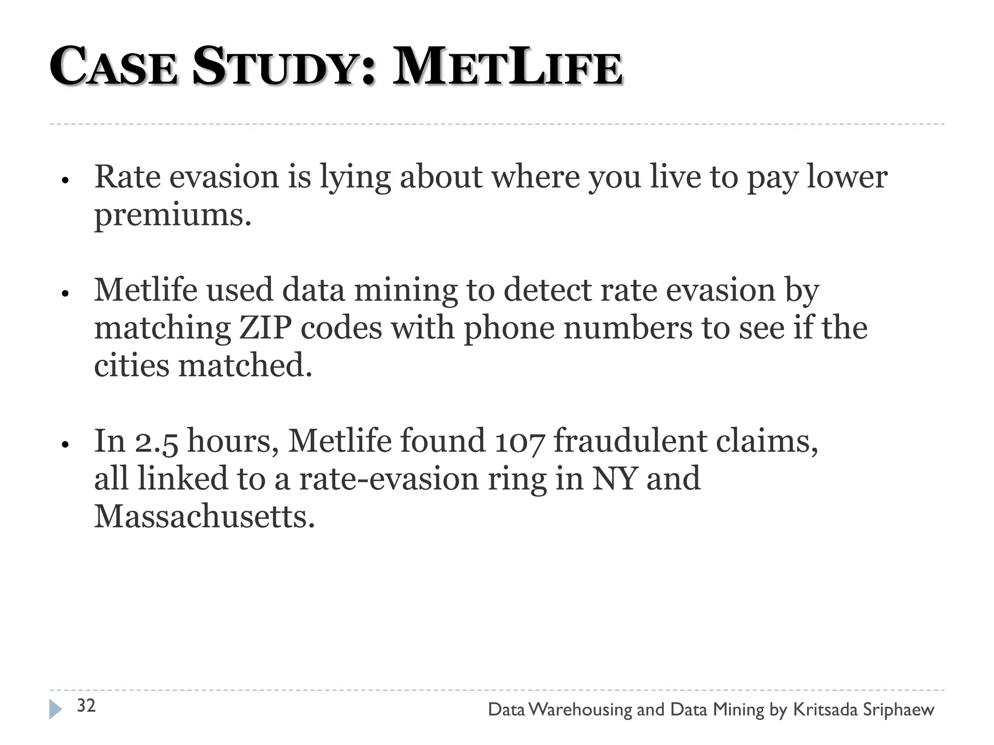 CASE STUDY: METLIFE
•    Rate evasion is lying about where you live to pay lower
     premiums.

•    Metlife used data mining to detect rate evasion by
     matching ZIP codes with phone numbers to see if the
     cities matched.

•    In 2.5 hours, Metlife found 107 fraudulent claims,
     all linked to a rate-evasion ring in NY and
     Massachusetts.




    32                          Data Warehousing and Data Mining by Kritsada Sriphaew
 