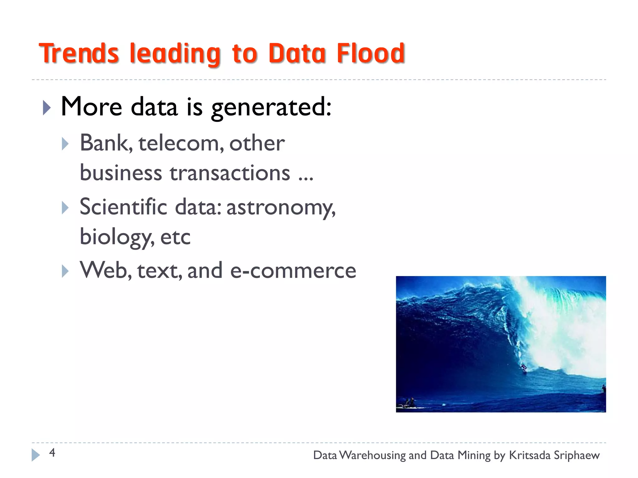 Trends leading to Data Flood
   More data is generated:
       Bank, telecom, other
        business transactions ...
       Scientific data: astronomy,
        biology, etc
       Web, text, and e-commerce




4                             Data Warehousing and Data Mining by Kritsada Sriphaew
 