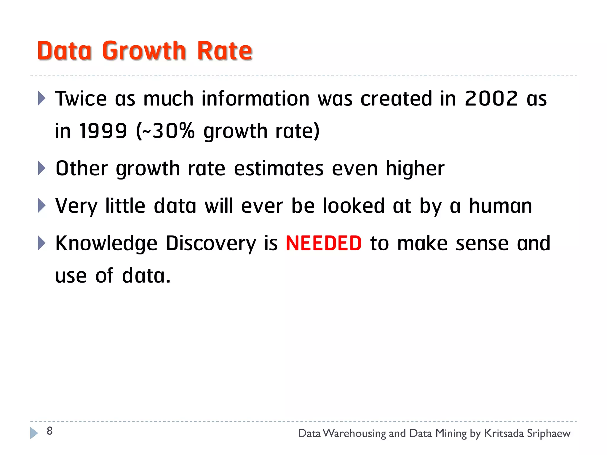 Data Growth Rate
 Twice as much information was created in 2002 as
  in 1999 (~30% growth rate)
 Other growth rate estimates even higher
 Very little data will ever be looked at by a human
 Knowledge Discovery is NEEDED to make sense and
  use of data.




 8                        Data Warehousing and Data Mining by Kritsada Sriphaew
 