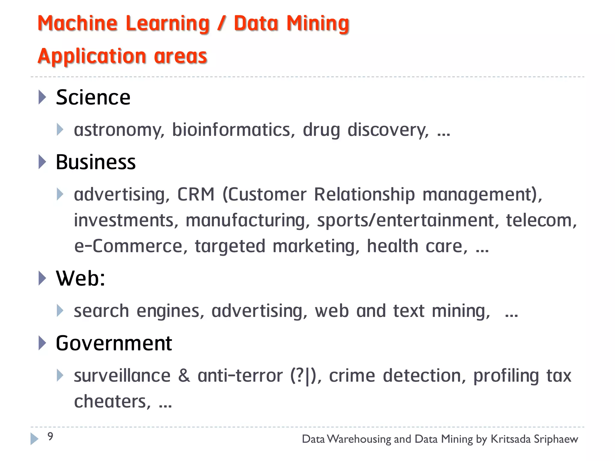 Machine Learning / Data Mining
Application areas
    Science
        astronomy, bioinformatics, drug discovery, …
    Business
        advertising, CRM (Customer Relationship management),
         investments, manufacturing, sports/entertainment, telecom,
         e-Commerce, targeted marketing, health care, …
    Web:
        search engines, advertising, web and text mining, …
    Government
        surveillance & anti-terror (?|), crime detection, profiling tax
         cheaters, …
 9                                   Data Warehousing and Data Mining by Kritsada Sriphaew
 