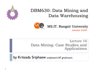 DBM630: Data Mining and
                       Data Warehousing

                              MS.IT. Rangsit University
                                                 Semester 2/2011



                                               Lecture 10
                 Data Mining: Case Studies and
                                  Applications

    by Kritsada Sriphaew (sriphaew.k AT gmail.com)

1
 