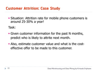 Customer Attrition: Case Study

  Situation: Attrition rate for mobile phone customers is
   around 25-30% a year!
 Task:
  Given customer information for the past N months,
   predict who is likely to attrite next month.
  Also, estimate customer value and what is the cost-
   effective offer to be made to this customer.




12                           Data Warehousing and Data Mining by Kritsada Sriphaew
 