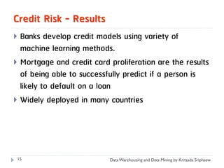 Credit Risk - Results
 Banks develop credit models using variety of
  machine learning methods.
 Mortgage and credit card proliferation are the results
  of being able to successfully predict if a person is
  likely to default on a loan
 Widely deployed in many countries




 15                        Data Warehousing and Data Mining by Kritsada Sriphaew
 