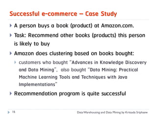 Successful e-commerce – Case Study
 A person buys a book (product) at Amazon.com.
 Task: Recommend other books (products) this person
  is likely to buy
 Amazon does clustering based on books bought:
       customers who bought “Advances in Knowledge Discovery
        and Data Mining”, also bought “Data Mining: Practical
        Machine Learning Tools and Techniques with Java
        Implementations”
   Recommendation program is quite successful

 16                             Data Warehousing and Data Mining by Kritsada Sriphaew
 