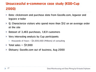 Unsuccessful e-commerce case study (KDD-Cup
2000)
    Data: clickstream and purchase data from Gazelle.com, legwear and
     legcare e-tailer
    Q: Characterize visitors who spend more than $12 on an average order
     at the site
    Dataset of 3,465 purchases, 1,831 customers
    Very interesting analysis by Cup participants
        thousands of hours - $X,000,000 (Millions) of consulting
    Total sales -- $Y,000
    Obituary: Gazelle.com out of business, Aug 2000




    17                                        Data Warehousing and Data Mining by Kritsada Sriphaew
 
