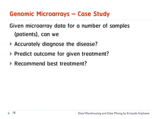 Genomic Microarrays – Case Study
Given microarray data for a number of samples
  (patients), can we
 Accurately diagnose the disease?
 Predict outcome for given treatment?
 Recommend best treatment?




 18                      Data Warehousing and Data Mining by Kritsada Sriphaew
 