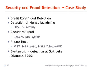Security and Fraud Detection - Case Study

    Credit Card Fraud Detection
    Detection of Money laundering
        FAIS (US Treasury)
    Securities Fraud
        NASDAQ KDD system
    Phone fraud
        AT&T, Bell Atlantic, British Telecom/MCI
    Bio-terrorism detection at Salt Lake
     Olympics 2002

20                                Data Warehousing and Data Mining by Kritsada Sriphaew
 