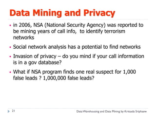 Data Mining and Privacy
   in 2006, NSA (National Security Agency) was reported to
    be mining years of call info, to identify terrorism
    networks
   Social network analysis has a potential to find networks
   Invasion of privacy – do you mind if your call information
    is in a gov database?
   What if NSA program finds one real suspect for 1,000
    false leads ? 1,000,000 false leads?




    21                          Data Warehousing and Data Mining by Kritsada Sriphaew
 
