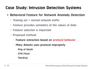 Case Study: Intrusion Detection Systems
    Behavioral Feature for Network Anomaly Detection
        Training set = normal network traffic
        Feature provides semantics of the values of data
        Feature selection is important
        Proposed method:
         ▪ Feature extraction based on protocol behavior
         ▪ Many Attacks uses protocol improperly
           ▪   Ping of Death
           ▪   SYN Flood
           ▪   Teardrop

25                               Data Warehousing and Data Mining by Kritsada Sriphaew
 