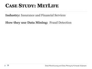 CASE STUDY: METLIFE
Industry: Insurance and Financial Services

How they use Data Mining: Fraud Detection




 28                        Data Warehousing and Data Mining by Kritsada Sriphaew
 