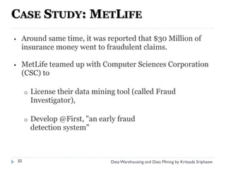 CASE STUDY: METLIFE
•    Around same time, it was reported that $30 Million of
     insurance money went to fraudulent claims.

•    MetLife teamed up with Computer Sciences Corporation
     (CSC) to

         o   License their data mining tool (called Fraud
             Investigator),

         o   Develop @First, "an early fraud
             detection system"



    30                               Data Warehousing and Data Mining by Kritsada Sriphaew
 