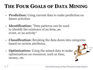THE FOUR GOALS OF DATA MINING
•       Prediction: Using current data to make prediction on
        future activities

•       Identification: "Data patterns can be used
        to identify the existence of an item, an
        event, or an activity“

•       Classification: Breaking the data down into categories
        based on certain attributes.

•       Optimization: Using the mined data to make
        optimizations on resources, such as time,
        money, etc.

    3                            Data Warehousing and Data Mining by Kritsada Sriphaew
 