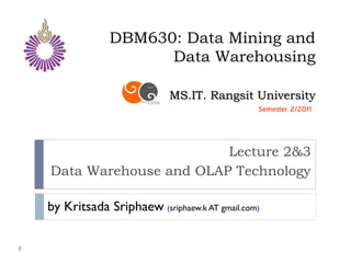 DBM630: Data Mining and
                       Data Warehousing

                              MS.IT. Rangsit University
                                                 Semester 2/2011




                           Lecture 2&3
    Data Warehouse and OLAP Technology

    by Kritsada Sriphaew (sriphaew.k AT gmail.com)

1
 