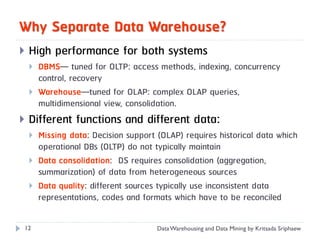 Why Separate Data Warehouse?
   High performance for both systems
       DBMS— tuned for OLTP: access methods, indexing, concurrency
        control, recovery
       Warehouse—tuned for OLAP: complex OLAP queries,
        multidimensional view, consolidation.
   Different functions and different data:
       Missing data: Decision support (OLAP) requires historical data which
        operational DBs (OLTP) do not typically maintain
       Data consolidation: DS requires consolidation (aggregation,
        summarization) of data from heterogeneous sources
       Data quality: different sources typically use inconsistent data
        representations, codes and formats which have to be reconciled

12                                     Data Warehousing and Data Mining by Kritsada Sriphaew
 