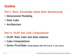 Outline
Part I: Basic Knowledge about Data Warehousing
 Dimensional Modeling
 Data Cube
 Architecture


Part II: OLAP and Cube Computations
 OLAP, Data Cube and Data Analysis
 Cube Computations
 Demo PivotTable (bring laptop with MS Excel, if you have)

 2                              Data Warehousing and Data Mining by Kritsada Sriphaew
 