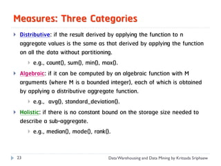 Measures: Three Categories
    Distributive: if the result derived by applying the function to n
     aggregate values is the same as that derived by applying the function
     on all the data without partitioning.
         e.g., count(), sum(), min(), max().
    Algebraic: if it can be computed by an algebraic function with M
     arguments (where M is a bounded integer), each of which is obtained
     by applying a distributive aggregate function.
         e.g., avg(), standard_deviation().
    Holistic: if there is no constant bound on the storage size needed to
     describe a sub-aggregate.
         e.g., median(), mode(), rank().



    23                                Data Warehousing and Data Mining by Kritsada Sriphaew
 