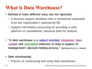 What is Data Warehouse?
       Defined in many different ways, but not rigorously.
         A decision support database that is maintained separately
          from the organization’s operational DB
         Support information processing by providing a solid
          platform of consolidated, historical data for analysis.

       “A data warehouse is a subject-oriented, integrated, time-
        variant, and nonvolatile collection of data in support of
        management’s decision-making process.” (definition by W. H. Inmon)

       Data warehousing:
         Process of constructing and using data warehouses
    3                                  Data Warehousing and Data Mining by Kritsada Sriphaew
 