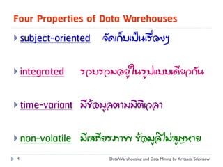 Four Properties of Data Warehouses
 subject-oriented   จัดเก็บเป็นเรื่องๆ


 integrated   รวบรวมอยู่ในรูปแบบเดียวกัน


 time-variant มีข้อมูลตามมิติเวลา


 non-volatile มีเสถียรภาพ ข้อมูลไม่สูญหาย
4                     Data Warehousing and Data Mining by Kritsada Sriphaew
 