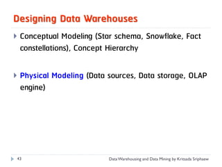 Designing Data Warehouses
   Conceptual Modeling (Star schema, Snowflake, Fact
    constellations), Concept Hierarchy

   Physical Modeling (Data sources, Data storage, OLAP
    engine)




43                          Data Warehousing and Data Mining by Kritsada Sriphaew
 