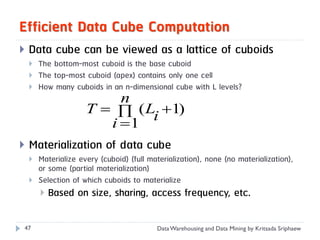 Efficient Data Cube Computation
   Data cube can be viewed as a lattice of cuboids
       The bottom-most cuboid is the base cuboid
       The top-most cuboid (apex) contains only one cell
       How many cuboids in an n-dimensional cube with L levels?
                     n
              T   ( Li 1)
                   i 1
 Materialization of data cube
       Materialize every (cuboid) (full materialization), none (no materialization),
        or some (partial materialization)
       Selection of which cuboids to materialize
         Based on size, sharing, access frequency, etc.


47                                         Data Warehousing and Data Mining by Kritsada Sriphaew
 