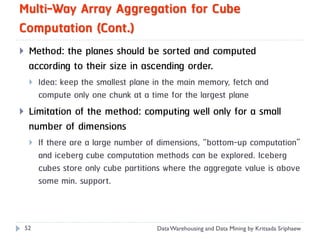 Multi-Way Array Aggregation for Cube
Computation (Cont.)
    Method: the planes should be sorted and computed
     according to their size in ascending order.
        Idea: keep the smallest plane in the main memory, fetch and
         compute only one chunk at a time for the largest plane
    Limitation of the method: computing well only for a small
     number of dimensions
        If there are a large number of dimensions, “bottom-up computation”
         and iceberg cube computation methods can be explored. Iceberg
         cubes store only cube partitions where the aggregate value is above
         some min. support.



    52                                 Data Warehousing and Data Mining by Kritsada Sriphaew
 