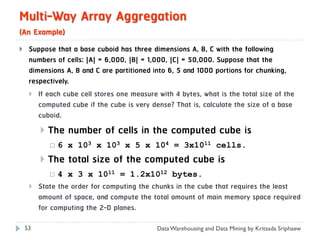 Multi-Way Array Aggregation
(An Example)
    Suppose that a base cuboid has three dimensions A, B, C with the following
     numbers of cells: |A| = 6,000, |B| = 1,000, |C| = 50,000. Suppose that the
     dimensions A, B and C are partitioned into 6, 5 and 1000 portions for chunking,
     respectively.
      If each cube cell stores one measure with 4 bytes, what is the total size of the
        computed cube if the cube is very dense? That is, calculate the size of a base
        cuboid.
            The number of cells in the computed cube is
                6 x 103 x 103 x 5 x 104 = 3x1011 cells.
            The total size of the computed cube is
                4 x 3 x 1011 = 1.2x1012 bytes.
        State the order for computing the chunks in the cube that requires the least
         amount of space, and compute the total amount of main memory space required
         for computing the 2-D planes.

    53                                      Data Warehousing and Data Mining by Kritsada Sriphaew
 