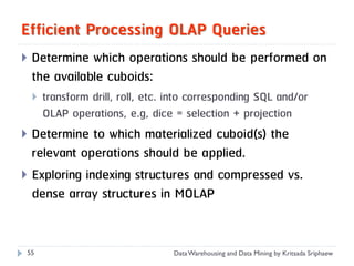 Efficient Processing OLAP Queries
   Determine which operations should be performed on
    the available cuboids:
       transform drill, roll, etc. into corresponding SQL and/or
        OLAP operations, e.g, dice = selection + projection
 Determine to which materialized cuboid(s) the
  relevant operations should be applied.
 Exploring indexing structures and compressed vs.
  dense array structures in MOLAP


 55                                 Data Warehousing and Data Mining by Kritsada Sriphaew
 