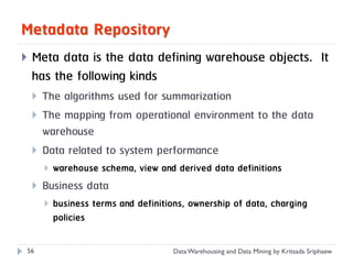 Metadata Repository
   Meta data is the data defining warehouse objects. It
    has the following kinds
       The algorithms used for summarization
       The mapping from operational environment to the data
        warehouse
       Data related to system performance
           warehouse schema, view and derived data definitions
       Business data
           business terms and definitions, ownership of data, charging
            policies

56                                     Data Warehousing and Data Mining by Kritsada Sriphaew
 