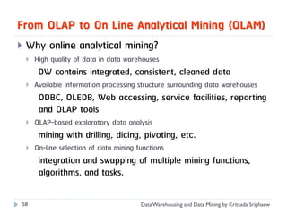 From OLAP to On Line Analytical Mining (OLAM)
   Why online analytical mining?
       High quality of data in data warehouses
         DW contains integrated, consistent, cleaned data
       Available information processing structure surrounding data warehouses
         ODBC, OLEDB, Web accessing, service facilities, reporting
         and OLAP tools
       OLAP-based exploratory data analysis
         mining with drilling, dicing, pivoting, etc.
       On-line selection of data mining functions
         integration and swapping of multiple mining functions,
         algorithms, and tasks.

58                                        Data Warehousing and Data Mining by Kritsada Sriphaew
 