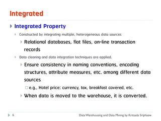 Integrated
   Integrated Property
       Constructed by integrating multiple, heterogeneous data sources
           Relational databases, flat files, on-line transaction
            records
       Data cleaning and data integration techniques are applied.
           Ensure consistency in naming conventions, encoding
            structures, attribute measures, etc. among different data
            sources
             e.g.,   Hotel price: currency, tax, breakfast covered, etc.
           When data is moved to the warehouse, it is converted.

6                                            Data Warehousing and Data Mining by Kritsada Sriphaew
 