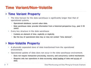 Time Variant/Non-Volatile
   Time Variant Property
       The time horizon for the data warehouse is significantly longer than that of
        operational systems.
           Operational database: current value data.
           Data warehouse data: provide information from a historical perspective (e.g., past 5-10
            years)
       Every key structure in the data warehouse
           Contains an element of time, explicitly or implicitly
           But the key of operational data may or may not contain “time element”.


   Non-Volatile Property
       A physically separated store of data transformed from the operational
        environment.
       Operational update of data does not occur in the data warehouse environment.
           Does not require transaction processing, recovery, and concurrency control mechanisms
           Requires only two operations in data accessing: initial loading of data and access of
            data.
7                                                 Data Warehousing and Data Mining by Kritsada Sriphaew
 