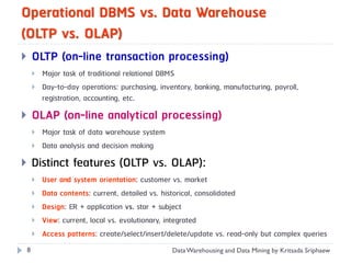 Operational DBMS vs. Data Warehouse
(OLTP vs. OLAP)
       OLTP (on-line transaction processing)
           Major task of traditional relational DBMS
           Day-to-day operations: purchasing, inventory, banking, manufacturing, payroll,
            registration, accounting, etc.
       OLAP (on-line analytical processing)
           Major task of data warehouse system
           Data analysis and decision making
       Distinct features (OLTP vs. OLAP):
           User and system orientation: customer vs. market
           Data contents: current, detailed vs. historical, consolidated
           Design: ER + application vs. star + subject
           View: current, local vs. evolutionary, integrated
           Access patterns: create/select/insert/delete/update vs. read-only but complex queries
    8                                              Data Warehousing and Data Mining by Kritsada Sriphaew
 