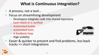 11
• A process, not a tool…
• Focus on streamlining development
– Developers integrate code into shared repository
– Each check-in is verified
– Automated builds
– Automated tests
– A feedback loop
– High visibility
• Easier & quicker to prevent and find problems, less back
tracks => short integrations
What is Continuous Integration?
 