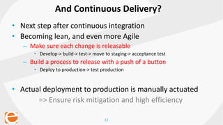 12
• Next step after continuous integration
• Becoming lean, and even more Agile
– Make sure each change is releasable
• Develop-> build-> test-> move to staging-> acceptance test
– Build a process to release with a push of a button
• Deploy to production-> test production
• Actual deployment to production is manually actuated
=> Ensure risk mitigation and high efficiency
And Continuous Delivery?
 
