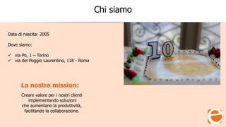 Chi siamo
Data di nascita: 2005
Dove siamo:
 via Po, 1 – Torino
 via del Poggio Laurentino, 118 - Roma
Creare valore per i nostri clienti
implementando soluzioni
che aumentano la produttività,
facilitando la collaborazione.
La nostra mission:
 