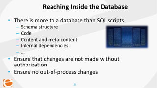 21
• There is more to a database than SQL scripts
– Schema structure
– Code
– Content and meta-content
– Internal dependencies
– …
• Ensure that changes are not made without
authorization
• Ensure no out-of-process changes
Reaching Inside the Database
 