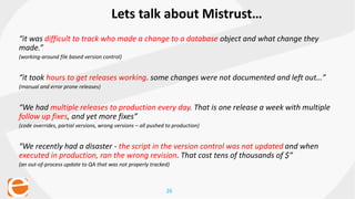 26
Lets talk about Mistrust…
“it was difficult to track who made a change to a database object and what change they
made.”
(working-around file based version control)
“it took hours to get releases working. some changes were not documented and left out…”
(manual and error prone releases)
“We had multiple releases to production every day. That is one release a week with multiple
follow up fixes, and yet more fixes”
(code overrides, partial versions, wrong versions – all pushed to production)
“We recently had a disaster - the script in the version control was not updated and when
executed in production, ran the wrong revision. That cost tens of thousands of $”
(an out-of-process update to QA that was not properly tracked)
 