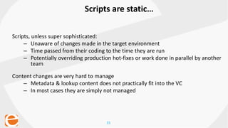 31
Scripts are static…
Scripts, unless super sophisticated:
– Unaware of changes made in the target environment
– Time passed from their coding to the time they are run
– Potentially overriding production hot-fixes or work done in parallel by another
team
Content changes are very hard to manage
– Metadata & lookup content does not practically fit into the VC
– In most cases they are simply not managed
 