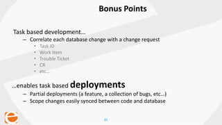 35
Bonus Points
Task based development…
– Correlate each database change with a change request
• Task ID
• Work Item
• Trouble Ticket
• CR
• etc…
…enables task based deployments
– Partial deployments (a feature, a collection of bugs, etc…)
– Scope changes easily synced between code and database
 