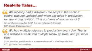“ 
“ 
# 
We recently had a disaster - the script in the version 
control was not updated and when executed in production, 
ran the wrong revision. That cost tens of thousands of $ 
(an out-of-process update to QA that was not properly tracked) 
DBA @ Algo Trading company 
We had multiple releases to production every day. That is 
one release a week with multiple follow up fixes, and yet more 
fixes 
(code overrides, partial versions, wrong versions – all pushed to production) 
CTO @ Credit Card company 
 
