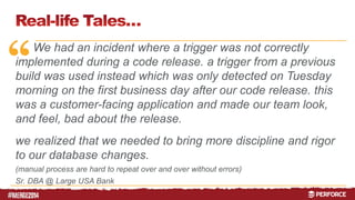 “ 
# 
We had an incident where a trigger was not correctly 
implemented during a code release. a trigger from a previous 
build was used instead which was only detected on Tuesday 
morning on the first business day after our code release. this 
was a customer-facing application and made our team look, 
and feel, bad about the release. 
we realized that we needed to bring more discipline and rigor 
to our database changes. 
(manual process are hard to repeat over and over without errors) 
Sr. DBA @ Large USA Bank 
 