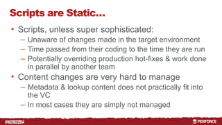# 
• Scripts, unless super sophisticated: 
– Unaware of changes made in the target environment 
– Time passed from their coding to the time they are run 
– Potentially overriding production hot-fixes & work done 
in parallel by another team 
• Content changes are very hard to manage 
– Metadata & lookup content does not practically fit into 
the VC 
– In most cases they are simply not managed 
 