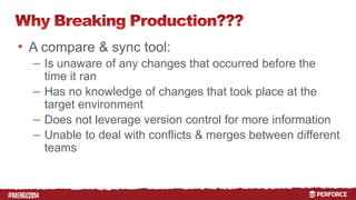 # 
• A compare & sync tool: 
– Is unaware of any changes that occurred before the 
time it ran 
– Has no knowledge of changes that took place at the 
target environment 
– Does not leverage version control for more information 
– Unable to deal with conflicts & merges between different 
teams 
 