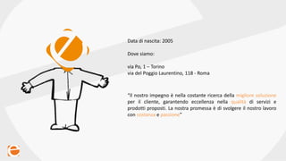 Data di nascita: 2005
Dove siamo:
via Po, 1 – Torino
via del Poggio Laurentino, 118 - Roma
“Il nostro impegno è nella costante ricerca della migliore soluzione
per il cliente, garantendo eccellenza nella qualità di servizi e
prodotti proposti. La nostra promessa è di svolgere il nostro lavoro
con costanza e passione”
 