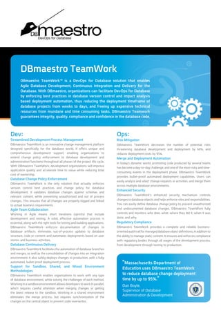 Database Release
	 Automation
DBmaestro TeamWork™ is the leading solution for automating
database branches and merges, as well as consolidating changes
into an integration environment. DBmaestro TeamWork™ also
safely deploys changes to production with a fully automated,
bullet-proof deployment process.
ƒƒ Ensuring safe deployment to production, with a safety net
eliminating the possibility of overriding critical changes
implemented in the target environment.
ƒƒ Breaking down silos between development and operations,
enabling continuous delivery for the database.
ƒƒ Automatically generating deployment scripts, saving hours
and hours of valuable development time otherwise spent on
manual processes.
ƒƒ Automatically detecting configuration drift and “stopping the
line” when conflicts exist that may require manual intervention.
ƒƒ Avoid human errors that can lead to devastating crashes and
cost your company thousands - even hundreds of thousands -
of dollars to rectify.
	 Database Merge and
	 Build Automation
DBmaestro TeamWork™ bridges the gap between application
code and database development, enabling true merge and build
automation for the database.
ƒƒ A 95% reduction in deployment costs.
ƒƒ The ability to deploy database changes in accordance with
business requirements.
ƒƒ Utilize impact analysis - not damage control - with three-way,
baseline-aware analysis.
ƒƒ Merge database code with unparalleled ease.
ƒƒ Build a continuous integration environment containing all
database changes.
ƒƒ Mitigate the risks of deployment and substantially reduce
downtime.
	 Database Enforced
	 Source Control
DBmaestro TeamWork™ covers Database Lifecycle Management
(DLM) from development through build and deployment.
DBmaestro TeamWork™ is designed to interface with leading SCM
software packages, enabling a complete and safe collaborative
development process – akin to the processes you’re accustomed
to working with and have proven effective for native /application
code development (Java, C#, C++, etc.).
ƒƒ Guarantee a Single Source of Truth for your database
development assets, such as database objects and relevant data.
ƒƒ Enable teams to work safely and simultaneously within the
same environment.
ƒƒ Eliminate the possibility of overriding critical changes made by
another developer.
ƒƒ Rapidly implement changes without lengthy development
cycles that include time-consuming, frustrating manual
processes.
ƒƒ Integrate with existing IDEs, allowing your team to work within
the environment they’re already comfortable with.
	 Database Enhanced Security
	 and Regulatory Compliance
DBmaestro TeamWork’s enhanced security mechanism controls
changes to database objects and helps enforce roles and
responsibilities.
ƒƒ Define and enforce database change policies through the
assignment of roles and responsibilities.
ƒƒ Prevent unauthorized and undocumented changes to the
database, with the ability to define access levels down to the
individual object and data level.
ƒƒ Get a complete, reliable audit trail.
ƒƒ Prevent team members from straying from the defined,
efficient process, ensuring smooth development and
deployment.
DBmaestro TeamWork™ is the leading DevOps for Database solution
thatbringstruecontinuousdelivery-completewiththebestpractices
proven effective for application development - to the database.
Offering features and functionality far above and beyond what’s
achievable using manual work or simple compare-and-sync tools,
DBmaestro TeamWork™ will transform your company’s development
operations, dramatically increasing productivity, reducing
development costs, and adding a surefire safety net that gives you
full confidence in database automation for the first time ever, by
leveraging a guaranteed single source of truth source control system,
and a powerful impact analysis engine.
Database Continuous Delivery Done Right
 