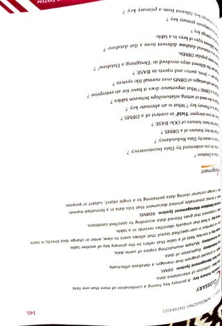 145
primary
key?
gn
key
?
types
of
keys
in
a
table.
Telational
database
different
froma
flat
database
?
are
the
different
steps
involved
in
Designinga
Database'?
ht
are
-
forms
queries
and
reports
in
BASE?
at
are
advantages
of
DBMS
Over
normal
file
system?
one
Popular
DBMSs.
hatisa
DBMS
?
What
Importance
does
it
have
for
an
enterprise
Nhatis
the
need
of
setting
relationships
between
tables
?
Mhatisa
Primary
key?
What
is
an
alternate
key
tow
do
you
interpret
Field'
in
context
of
a
DBMS?
Mrite
the
basic
features
of
OOo
BASE?
Nrte
the
key
features
of
a
DBMS?
inat
is
meant
by
Data
Redundancy?
inat
do
you
understand
by
Data
Inconsistency?
What
is
Database?
De
A
storage
container
storing
data
pertaining
to
a
single
object,
subject
or
purpose.
Nsignment
aer
A
formal,
presentable
printed
document
that
lists
data
in
a
formatted
manner.
itona
Database
Manogement
System
RDBMS y
A
statement
that
gives
filtered
data
according
to
specified
conditions.
himary
key
A
field
that
uniquely
identifies
records
in
a
table.
Am
An
intertace
in
user-specified
layout
that
allows
users
to
view,
enter
or
change
data
directly
in
table.
mismatching
copies
of
same
data.
segn
K¿yA
non-key
field
ofa
table
that
refers
to
the
primary
key
of
another
table.
ta
mconsisteny
Multiple
Duplication
of
data. HS
A
COmpurer
program
that
manages
a
database
effectively.
e
Monogenment
System
DBMS.
of
interrelated
data.
Collection
key
A
primary
key
having
a
combination
of
more
than
one
field.
GLOSSAR Y
INTRODUCING
DATABASES
 