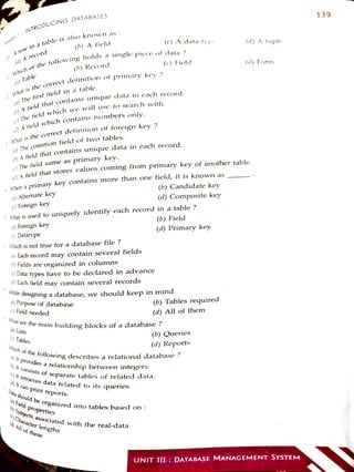 INTRODUCINGDATABASES
ina
tableis also knoWn as :
(a) A
reCOrd
(a)Table
I1
Whih
of the
following hoids a single piece of data ?
2
What
isthe
correct definition of primary key ?
i)Thefirstfield ina table
: Whatisthe
coorrect definition of foreign key ?
(0)A
tield
that contains unique datain each record.
) The
tield which we will usse to search with.
()A field
which contains numbers only.
The
common field of two tables.
i) The field same as primary key.
(b) Afieldthat contains unique data in each record.
(a) Alternate key
(b) A field
(c) Foreign key
(b) Record
: When a primary key Contains more than one field, it is known as
(a) Foreign key
lä) Afield that stores v
values coming from primary key of another table.
() Datatype
: Which is not true for a database file?
: What is used to uniquely identify each record in a table ?
(a) Each record may contain several fields
(b) Fields are organized in columns
i)Data types have to be declared in advance
la) Each field may contain several records
la) Purpose of database
(c) Field needed
(a) Lists
(o) Tables
(c) A data typ
(c) Field
While designing a database, we should keep in mind
a) It can print
reports.
What are the main building blocks of a database ?
retrieves data related toits queries.
(a) Field properties
(a) it
provides a relationship between integers.
(bj it
consists of Separate tables of related data.
Data should be organized intotables based on :
0Character lengths
a) All of
these
(b) Candidate key
(b}
Subjects associated with the real-data
(d) Comnposite key
Which offthe
following describes a relational database ?
(b) Field
(d)Primary key
(b) Tables required
(d) Allof them
(b) Queries
(d) Reports
(d) A tupie
(d) Form
UNIT:III : DATABASE MANAGEMENT SYSTEM
139
 