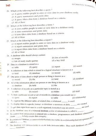 R
T
B
140
21. Which of the following best describes a query ?
(a) A queryenables people to enter or view data in your database easilv
()A query summarizes and prints data.
(c) A query filters data from a database based on a criteria.
(d) Allof these
22. Which of the following best describes a form ?
(a) A
form enables people toenter or view data in adatabase easily.
(b) A form summarizes and prints data.
(c) A form filters data from a database based on acriteria.
(d) Allof these
23. Which of the following best describes a report ?
(a) A report enables people to enter or view data in a database easily.
(b) A report summarizes and prints data.
(c) A report filters data from a database based on a criteria.
(d) Allof these
24. A database table shouldalways contain
(a) images
(c) lots of ready made queries
25. Data in a database is stored in a
(a) table
(a) field
(a) record
26. A collection of data which is stored in alogical structure is known as a
(a) datatbase
27. One piece of data about a single person or thing is known as a
(a)table
(b) query
(a)query
(b) database
28. Allof the information about one person or one thing is known as a
(b) field (c) file
(b) file
29. Acollection of records on aparticular topic is stored as a
Create
(b) lots of records
(d) a key field
called a
(c) report
(b) record
key.
(c) record
(b) report
databases.
(c) field
tohelp ensure data integrity.
31 To organize the different tables of related data, a relational
INFORMATION TECHNOLOGA)
(c) folder
30. Tofind a particular record or set of records in a database you would use a
(c)table
(d) search
(d) table
(d) database
32. To display data in a specific format or distribute a summary of data,
33. To get data input from user in a well-organized,formatted way on screen,
34. In the database view of a relational database, a row of information is called a
(d) record
(d) field
35. To control how information is entered into adatabase, programmers and database
administrators
(d) relationship
is used.
are created.
36. In arelational database, a common fieldthat linkstwotablesin arelationshipbut not a|
primary
key
is
areused.
37. The database use common fields to createlinks between tables, Thus Such databases
are
called
a
 