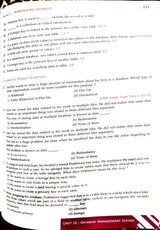Session
7:
INTRODUCING DATABASES
8
Primarykeyis used to
39
40
A Foreignkeyislinkedto the primary key of the same table. T/IF?
is acollection of related information.
41. A
Database can have only onetable. T/F?
13
42.Ifa
piece of data (field-value)is stored in two places in the database, then storage space is wasted
and changing the data in one place will not cause data inconsistency. T/F
A5
A
field can storegroup of values. T/E
44. Ina
relationaldatabase, two tables cannot have a common field. T/F
A
foreign key is the primary key ofanother table, T/E
6 Formsare used for searching data in table. T/E
Competency Based GQuestions
(a) Relational
4 Akshat wants to store a huge amount of information about his firm in adatabase. Which type of
table organization would be most suitable for this purpose ?
(c)Either Relational or Flat file
identify the reCord in a table.
(a) Inconsistency
(c) Standardisation
ihis type of storing dataat multiple locations is known as data
. Juan has stored the datarelated to his work in multiple files. He did not realise that samne data
related to an important thing was stored in three different files separately.
Ihis problem is known as data
(a) Inconsistency
(c) Standardisation
uanhasstored the data related to his work in multiple files. He did not realise that same data
related to an importarnt thing was stored in three different files separately.
mdOahuge problem for Juan when he modified the data inone file while forgetting to
update other files.
(b) He
wants to club fields in a unique way.
(b)Flat File
(C) He wants
to create a field having a special
(d) He wants
tocreate a
(d)Hierarchical
only those
(b) Redundancy
Wants to create a foreign key ín each table.
values which are
(d)None of these
30. ToSupport and help Juan, his brother's friend Prabhnoor has come. Heexplained the need and role
of
database in Such a case. So headvised himto create tables such that there should be a way to
Tecognise each row of the table uniquely. What does Prabhnoor mean by this way ?
(a) prinary
()composite primary
uniquely), then thatfield must be declared as
(b) Redundancy
(d) None of these
. While designing the database, Prabhnoor suggested that if in atablethere is afield which must take
141
value in it.
primary key in each table.
[CBSE Sample Paper Term I, 2021-22]
key.
part of a field inanother table, (where it can recognise the records
(b) altermate
(d) foreign
UNIT III:DATABASE MANAGEMENT SYSTEM
 