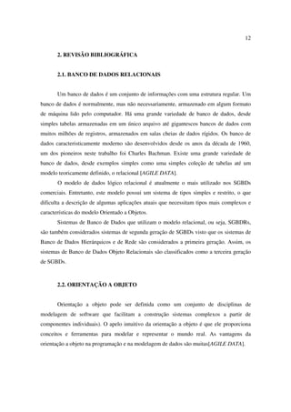 12

       2. REVISÃO BIBLIOGRÁFICA


       2.1. BANCO DE DADOS RELACIONAIS


       Um banco de dados é um conjunto de informações com uma estrutura regular. Um
banco de dados é normalmente, mas não necessariamente, armazenado em algum formato
de máquina lido pelo computador. Há uma grande variedade de banco de dados, desde
simples tabelas armazenadas em um único arquivo até gigantescos bancos de dados com
muitos milhões de registros, armazenados em salas cheias de dados rígidos. Os banco de
dados caracteristicamente moderno são desenvolvidos desde os anos da década de 1960,
um dos pioneiros neste trabalho foi Charles Bachman. Existe uma grande variedade de
banco de dados, desde exemplos simples como uma simples coleção de tabelas até um
modelo teoricamente definido, o relacional [AGILE DATA].
       O modelo de dados lógico relacional é atualmente o mais utilizado nos SGBDs
comerciais. Entretanto, este modelo possui um sistema de tipos simples e restrito, o que
dificulta a descrição de algumas aplicações atuais que necessitam tipos mais complexos e
características do modelo Orientado a Objetos.
       Sistemas de Banco de Dados que utilizam o modelo relacional, ou seja, SGBDRs,
são também considerados sistemas de segunda geração de SGBDs visto que os sistemas de
Banco de Dados Hierárquicos e de Rede são considerados a primeira geração. Assim, os
sistemas de Banco de Dados Objeto Relacionais são classificados como a terceira geração
de SGBDs.



       2.2. ORIENTAÇÃO A OBJETO


       Orientação a objeto pode ser definida como um conjunto de disciplinas de
modelagem de software que facilitam a construção sistemas complexos a partir de
componentes individuais). O apelo intuitivo da orientação a objeto é que ele proporciona
conceitos e ferramentas para modelar e representar o mundo real. As vantagens da
orientação a objeto na programação e na modelagem de dados são muitas[AGILE DATA].
 